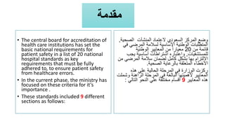 ‫مقدمة‬
• The central board for accreditation of
health care institutions has set the
basic national requirements for
patient safety in a list of 20 national
hospital standards as key
requirements that must be fully
adhered to, to ensure patient safety
from healthcare errors.
• In the current phase, the ministry has
focused on these criteria for it’s
importance .
• These standards included 9 different
sections as follows:
‫الصحي‬ ‫المنشآت‬ ‫العتماد‬ ‫السعودي‬ ‫المركز‬ ‫وضع‬
‫ة‬
,
‫ف‬ ‫المرضي‬ ‫لسالمة‬ ‫األساسية‬ ‫الوطنية‬ ‫المتطلبات‬
‫ي‬
‫من‬ ‫قائمة‬
20
‫الوطنية‬ ‫المعايير‬ ‫من‬ ً‫ا‬‫معيار‬
‫للمستشفيات‬
,
‫ي‬ ‫أساسية‬ ‫اشتراطات‬ ‫واعتباره‬
‫جب‬
‫م‬ ‫المرضي‬ ‫سالمة‬ ‫لضمان‬ ‫كامل‬ ‫بشكل‬ ‫بها‬ ‫االلتزام‬
‫ن‬
‫الصحية‬ ‫بالرعاية‬ ‫المتعلقة‬ ‫األخطاء‬
.
‫هذه‬ ‫علي‬ ‫الحالية‬ ‫المرحلة‬ ‫في‬ ‫الوزارة‬ ‫ركزت‬
‫و‬ ‫الراهنة‬ ‫المرحلة‬ ‫في‬ ‫البالغة‬ ‫ألهميتها‬ ‫المعايير‬
‫شملت‬
‫المعايير‬ ‫هذه‬
9
‫التالي‬ ‫النحو‬ ‫علي‬ ‫مختلفة‬ ‫أقسام‬
:
 