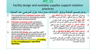 IPC.15
Facility design and available supplies support isolation
practices
‫الحاجة‬ ‫عند‬ ‫المرضي‬ ‫عزل‬ ‫ممارسات‬ ‫االمدادات‬ ‫وتوفر‬ ‫المنشأة‬ ‫تصميم‬ ‫يدعم‬
1. The hospital has isolation rooms with
negative pressure in emergency and in
patient care areas(sections)
2. Infection warning cards (isolation
signals) are consistent with patient
diagnosis and are in both arabic and
english and indicate the type of
precautions required.
3. (N-95/N-99) Masks are used by staff
when providing direct patient care and
are available in all sections masks can
be reused by the same
person(healthcare provider) according
to the manufacturer’s specified
duration.
.1
‫المستشفى‬ ‫في‬ ‫يوجد‬
‫سلب‬ ‫ضغط‬ ‫ذات‬ ‫عزل‬ ‫غرف‬
‫ي‬
‫المرضي‬ ‫رعاية‬ ‫مناطق‬ ‫وفي‬ ‫الطوارئ‬ ‫في‬
(
‫األقس‬
‫ام‬
)
.2
‫التهوية‬ ‫نظام‬
‫يضمن‬ ‫العزل‬ ‫غرف‬ ‫في‬ ‫المستخدم‬
‫المستش‬ ‫من‬ ‫اخري‬ ‫مناطق‬ ‫الي‬ ‫العدوي‬ ‫انتقال‬ ‫عدم‬
‫فى‬
.3
‫العدوي‬ ‫من‬ ‫التحذير‬ ‫بطاقات‬
(
‫العزل‬ ‫إشارات‬
)
‫تت‬
‫فق‬
‫العرب‬ ‫باللغتين‬ ‫وتكون‬ ‫المريض‬ ‫تشخيص‬ ‫مع‬
‫ية‬
‫الال‬ ‫االحتياطات‬ ‫نوع‬ ‫الي‬ ‫وتشير‬ ‫واالنجليزية‬
‫زمة‬
.4
‫التنفس‬ ‫أقنعة‬ ‫تستخدم‬
(
N-95/ N-99
)
‫قبل‬ ‫من‬
‫للمري‬ ‫المباشرة‬ ‫الرعاية‬ ‫تقديم‬ ‫عند‬ ‫الموظفين‬
‫ض‬
‫األقسام‬ ‫جميع‬ ‫في‬ ‫متوفرة‬ ‫وتكون‬
.
.5
‫الشخ‬ ‫نفس‬ ‫قبل‬ ‫من‬ ‫األقنعة‬ ‫استخدام‬ ‫إعادة‬ ‫يمكن‬
‫ص‬
(
‫الصحية‬ ‫الرعاية‬ ‫مقدم‬
)
‫من‬ ‫المحددة‬ ‫المدة‬ ‫حسب‬
‫المصنعة‬ ‫الشركة‬
.
 