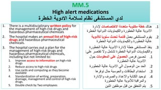 MM.5
High alert medications
‫الخطرة‬ ‫االدوية‬ ‫لسالمة‬ ‫نظام‬ ‫المستشفى‬ ‫لدي‬
1. There is a multidisciplinary written policy for
the management of high-risk drugs and
hazardous pharmaceutical chemicals
2. The hospital makes an annual list of high-risk
drugs and hazardous pharmaceutical
chemicals.
3. The hospital carries out a plan for the
management of high-risk drugs and
hazardous pharmaceutical chemicals,
including but not limited to:
1. Improve access to information on high-risk
drugs
2. Reduce access to high-risk drugs
3. Use cards and computing as they become
available
4. Standardization of writing, preparation,
drainage, management and control of high-risk
drugs.
5. Double check by Two employees
.1
‫هناك‬
‫االختصاصات‬ ‫متعددة‬ ‫مكتوبة‬ ‫خطة‬
‫إلدارة‬
‫الخط‬ ‫الدوائية‬ ‫والكيماويات‬ ‫الخطورة‬ ‫عالية‬ ‫االدوية‬
‫رة‬
.2
‫بعمل‬ ‫المستشفى‬ ‫يقوم‬
‫لألد‬ ‫سنويا‬ ‫تحدث‬ ‫قائمة‬
‫وية‬
‫الخطرة‬ ‫الدوائية‬ ‫والكيماويات‬ ‫الخطورة‬ ‫عالية‬
.3
‫الخطو‬ ‫عالية‬ ‫االدوية‬ ‫إلدارة‬ ‫خطة‬ ‫المستشفى‬ ‫ينفذ‬
‫رة‬
‫تقتص‬ ‫وال‬ ‫تشتمل‬ ‫الخطرة‬ ‫الدوائية‬ ‫والكيماويات‬
‫علي‬ ‫ر‬
:
.1
‫فرص‬ ‫تحسين‬
‫المعلومات‬ ‫علي‬ ‫الحصول‬
‫حول‬
‫الخطورة‬ ‫عالية‬ ‫االدوية‬
.2
‫الخطورة‬ ‫عالية‬ ‫االدوية‬ ‫الي‬ ‫الوصول‬ ‫من‬ ‫الحد‬
.3
‫توفرها‬ ‫حال‬ ‫والحوسبة‬ ‫البطاقات‬ ‫استخدام‬
.4
‫واإلدارة‬ ‫والصرف‬ ‫واالعداد‬ ‫الكتابة‬ ‫توحيد‬
‫الخطورة‬ ‫عالية‬ ‫لألدوية‬ ‫والمراقبة‬
.5
‫اثنين‬ ‫موظفين‬ ‫قبل‬ ‫من‬ ‫التحقق‬ ‫يتم‬
 