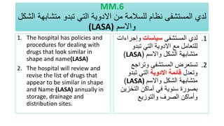 MM.6
‫متش‬ ‫تبدو‬ ‫التي‬ ‫االدوية‬ ‫من‬ ‫للسالمة‬ ‫نظام‬ ‫المستشفى‬ ‫لدي‬
‫الشكل‬ ‫ابهة‬
‫واالسم‬
(LASA)
1. The hospital has policies and
procedures for dealing with
drugs that look similar in
shape and name(LASA)
2. The hospital will review and
revise the list of drugs that
appear to be similar in shape
and Name (LASA) annually in
storage, drainage and
distribution sites.
.1
‫المستشفى‬ ‫لدي‬
‫سياسات‬
‫وإجرا‬
‫ءات‬
‫تبدو‬ ‫التي‬ ‫االدوية‬ ‫مع‬ ‫للتعامل‬
‫واالسم‬ ‫الشكل‬ ‫متشابهة‬
(
LASA
)
.2
‫وتراجع‬ ‫المستشفى‬ ‫تستعرض‬
‫وتعدل‬
‫االدوية‬ ‫قائمة‬
‫تبدو‬ ‫التي‬
‫واالسم‬ ‫الشكل‬ ‫متشابهة‬
LASA)
)
‫التخز‬ ‫أماكن‬ ‫في‬ ‫سنوية‬ ‫بصورة‬
‫ين‬
‫والتوزيع‬ ‫الصرف‬ ‫وأماكن‬
 