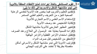 •
3
.
‫باأل‬ ‫المعلقة‬ ‫األخطاء‬ ‫لمنع‬ ‫إجراءات‬ ‫باتخاذ‬ ‫المستشفى‬ ‫تقوم‬
‫دوية‬
‫يلي‬ ‫ما‬ ‫ذلك‬ ‫في‬ ‫بما‬ ‫واالسم‬ ‫الشكل‬ ‫متشابهة‬ ‫تبدو‬ ‫التي‬
:
(1
‫ا‬ ‫لمقدمي‬ ‫االدوية‬ ‫هذه‬ ‫يخص‬ ‫فيما‬ ‫والتدريب‬ ‫التعليم‬ ‫تقديم‬
‫لرعاية‬
‫المستمر‬ ‫الطبي‬ ‫والتعليم‬ ‫التعريف‬ ‫من‬ ‫كجزء‬ ‫الصحية‬
(2
‫لألدوية‬ ‫التجاري‬ ‫واالسم‬ ‫العلمي‬ ‫االسم‬ ‫استخدام‬
(3
‫األدوية‬ ‫وصف‬ ‫عند‬ ‫التشخيص‬ ‫كتابة‬
(4
‫الشكل‬ ‫متشابهة‬ ‫لألدوية‬ ‫الخارجي‬ ‫المظهر‬ ‫تغيير‬
(5
‫الص‬ ‫وعند‬ ‫العالج‬ ‫الي‬ ‫الوصول‬ ‫عند‬ ‫بعناية‬ ‫التسمية‬ ‫قراءة‬
‫رف‬
(6
‫الهاتفية‬ ‫واالوامر‬ ‫اللفظية‬ ‫األوامر‬ ‫استخدام‬ ‫تقليل‬
(7
‫الدواء‬ ‫صرف‬ ‫قبل‬ ‫التشخيص‬ ‫من‬ ‫التحقق‬
(8
‫أما‬ ‫في‬ ‫واالسم‬ ‫الشكل‬ ‫متشابهة‬ ‫تبدو‬ ‫التي‬ ‫االدوية‬ ‫ترتيب‬
‫كن‬
‫الهجائي‬ ‫الترتيب‬ ‫علي‬ ‫تعتمد‬ ‫ال‬ ‫بطريقة‬ ‫منفصلة‬
 