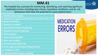 MM.41
The hospital has a process for monitoring, identifying, and reporting significant
medication errors, including near misses, hazardous conditions, and at- risk
behaviours that have the potential to cause patient harm.
1. Multidisciplinary policy
2. Definition of significant medication error, near misses, and
hazardous situations.
3. Physician is notified
4. Specified time frame of reporting
5. Standard format for reporting
6. Staff education
7. Active reporting (OVR)
8. Root-cause analysis
9. Documented in patient file
10. Data usage for prevention &improvement
11. Feedback to staff
12. Related Sentinal events reporting
 