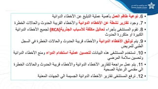 •
6
.
‫العمل‬ ‫طاقم‬ ‫توعية‬
‫الدوائية‬ ‫األخطاء‬ ‫عن‬ ‫التبليغ‬ ‫عملية‬ ‫بأهمية‬
•
7
.
‫وجود‬
‫الدوائية‬ ‫األخطاء‬ ‫عن‬ ‫نشطة‬ ‫تقارير‬
‫الخط‬ ‫والحاالت‬ ‫الحدوث‬ ‫القريبة‬ ‫واألخطاء‬
‫رة‬
•
8
.
‫بأجراء‬ ‫المستشفى‬ ‫تقوم‬
‫الجذرية‬ ‫لألسباب‬ ‫مكثفة‬ ‫تحاليل‬
(
RCA
)
‫الدوائية‬ ‫األخطاء‬ ‫لجميع‬
‫الحدوث‬ ‫متكررة‬ ‫او‬ ‫الكبيرة‬
•
9
.
‫يتم‬
‫الدوائية‬ ‫األخطاء‬ ‫توثيق‬
‫السج‬ ‫في‬ ‫الخطرة‬ ‫والحاالت‬ ‫الحدوث‬ ‫قريبة‬ ‫واألخطاء‬
‫ل‬
‫للمريض‬ ‫الطبي‬
•
10
.
‫البيانات‬ ‫هذه‬ ‫المستشفى‬ ‫تستخدم‬
‫الدواء‬ ‫استخدام‬ ‫عملية‬ ‫لتحسين‬
‫األخط‬ ‫ومنع‬
‫الدوائية‬ ‫اء‬
‫المرضي‬ ‫سالمة‬ ‫وتحسين‬
•
11
.
‫الخ‬ ‫والحاالت‬ ‫الحدوث‬ ‫قريبة‬ ‫واألخطاء‬ ‫الدوائية‬ ‫األخطاء‬ ‫لتقارير‬ ‫مراجعة‬ ‫عمل‬ ‫يتم‬
‫طرة‬
‫الصحية‬ ‫الرعاية‬ ‫مقدمي‬ ‫الي‬
•
12
.
‫المعنية‬ ‫الجهات‬ ‫الي‬ ‫الجسيمة‬ ‫الدوائية‬ ‫األخطاء‬ ‫تقارير‬ ‫المستشفى‬ ‫ترفع‬
 