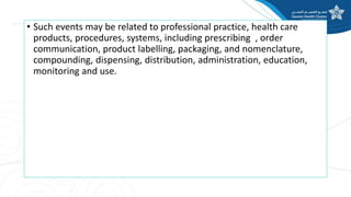 • Such events may be related to professional practice, health care
products, procedures, systems, including prescribing , order
communication, product labelling, packaging, and nomenclature,
compounding, dispensing, distribution, administration, education,
monitoring and use.
 