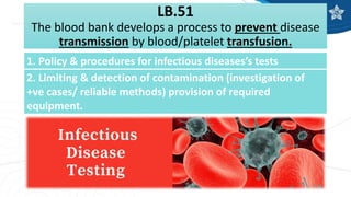 LB.51
The blood bank develops a process to prevent disease
transmission by blood/platelet transfusion.
1. Policy & procedures for infectious diseases’s tests
2. Limiting & detection of contamination (investigation of
+ve cases/ reliable methods) provision of required
equipment.
 