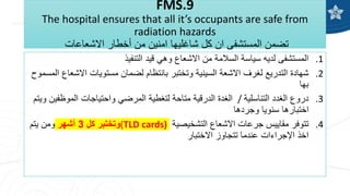FMS.9
The hospital ensures that all it’s occupants are safe from
radiation hazards
‫االشعاعات‬ ‫أخطار‬ ‫من‬ ‫امنين‬ ‫شاغليها‬ ‫كل‬ ‫ان‬ ‫المستشفى‬ ‫تضمن‬
.1
‫التنفيذ‬ ‫قيد‬ ‫وهي‬ ‫االشعاع‬ ‫من‬ ‫السالمة‬ ‫سياسة‬ ‫لديه‬ ‫المستشفى‬
.2
‫االش‬ ‫مستويات‬ ‫لضمان‬ ‫بانتظام‬ ‫وتختبر‬ ‫السينية‬ ‫االشعة‬ ‫لغرف‬ ‫التدريع‬ ‫شهادة‬
‫المسموح‬ ‫عاع‬
‫بها‬
.3
‫التناسلية‬ ‫الغدد‬ ‫دروع‬
/
‫و‬ ‫الموظفين‬ ‫واحتياجات‬ ‫المرضي‬ ‫لتغطية‬ ‫متاحة‬ ‫الدرقية‬ ‫الغدة‬
‫يتم‬
‫وجردها‬ ‫سنويا‬ ‫اختبارها‬
.4
‫التشخيصية‬ ‫االشعاع‬ ‫جرعات‬ ‫مقاييس‬ ‫تتوفر‬
(TLD cards)
‫كل‬ ‫وتختبر‬
3
‫أشهر‬
‫يتم‬ ‫ومن‬
‫االختبار‬ ‫تتجاوز‬ ‫عندما‬ ‫اإلجراءات‬ ‫اخذ‬
 