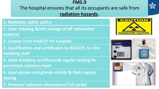 FMS.9
The hospital ensures that all its occupants are safe from
radiation hazards.
1. Radiation safety policy
2. Clear labeling &safe storage of all radioactive
material
3. License from KAACST for hospital
4. Qualification and certificates by KAACST, for the
handling staff
5. Valid shielding certificates& regular testing for
permitted radiation level
6. Lead aprons and glands shields & their regular
testing
7. Personal radiation dosimeters(TLD cards)
 