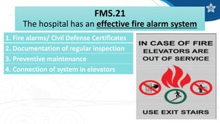 FMS.21
The hospital has an effective fire alarm system
1. Fire alarms/ Civil Defense Certificates
2. Documentation of regular inspection
3. Preventive maintenance
4. Connection of system in elevators
 