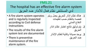 FMS.21
The hospital has an effective fire alarm system
‫فعال‬ ‫نظام‬ ‫المستشفى‬ ‫لدي‬
‫لألنذار‬
‫الحريق‬ ‫ضد‬
• A fire alarm system operates
and is regularly inspected
according to Civil defense
instructions
• The results of the fire alarm
system test are documented
• There is preventive
maintenance of the fire
alarm system.
.1
‫وي‬ ‫يعمل‬ ‫للحريق‬ ‫انذار‬ ‫نظام‬ ‫هناك‬
‫تم‬
‫تعليمات‬ ‫حسب‬ ‫بانتظام‬ ‫فحصه‬
‫المدني‬ ‫الدفاع‬
.2
‫نظا‬ ‫اختبار‬ ‫نتائج‬ ‫توثيق‬ ‫يتم‬
‫انذار‬ ‫م‬
‫الحريق‬
.3
‫اإلنذا‬ ‫لنظام‬ ‫وقائية‬ ‫صيانة‬ ‫يوجد‬
‫ر‬
‫الحريق‬ ‫ضد‬
 