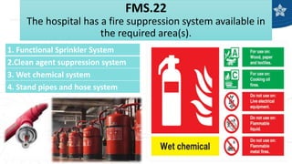 FMS.22
The hospital has a fire suppression system available in
the required area(s).
1. Functional Sprinkler System
2.Clean agent suppression system
3. Wet chemical system
4. Stand pipes and hose system
 