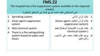 FMS.22
The hospital has a fire suppression system available in the required
area(s).
‫المطلوبة‬ ‫المناطق‬ ‫في‬ ‫فعال‬ ‫حريق‬ ‫اخماد‬ ‫نظام‬ ‫المستشفى‬ ‫لدي‬
1. Sprinkling system
2. Clean agent suppression
system
3. Wet chemical system
4. There is a fire extinguishing
system based on pipes and
hoses
.1
‫الذاتي‬ ‫الرش‬ ‫نظام‬
.2
‫النظيف‬ ‫الرش‬ ‫نظام‬
(Clean agent
suppression system)
.3
‫الرطبة‬ ‫الكيميائية‬ ‫البودرة‬ ‫نظام‬
(
wet
chemical system )
.4
‫االنابيب‬ ‫علي‬ ‫معتمد‬ ‫إطفاء‬ ‫نظام‬ ‫يوجد‬
‫والخراطيم‬
 