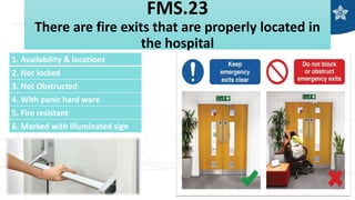 FMS.23
There are fire exits that are properly located in
the hospital
1. Availability & locations
2. Not locked
3. Not Obstructed
4. With panic hard ware
5. Fire resistant
6. Marked with illuminated sign
 