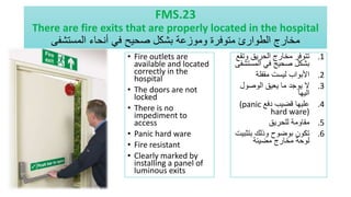 FMS.23
There are fire exits that are properly located in the hospital
‫المستشفى‬ ‫أنحاء‬ ‫في‬ ‫صحيح‬ ‫بشكل‬ ‫وموزعة‬ ‫متوفرة‬ ‫الطوارئ‬ ‫مخارج‬
• Fire outlets are
available and located
correctly in the
hospital
• The doors are not
locked
• There is no
impediment to
access
• Panic hard ware
• Fire resistant
• Clearly marked by
installing a panel of
luminous exits
.1
‫وت‬ ‫الحريق‬ ‫مخارج‬ ‫تتوفر‬
‫قع‬
‫المست‬ ‫في‬ ‫صحيح‬ ‫بشكل‬
‫شفى‬
.2
‫مقفلة‬ ‫ليست‬ ‫األبواب‬
.3
‫الوصول‬ ‫يعيق‬ ‫ما‬ ‫يوجد‬ ‫ال‬
‫اليها‬
.4
‫دفع‬ ‫قضيب‬ ‫عليها‬
(panic
hard ware)
.5
‫للحريق‬ ‫مقاومة‬
.6
‫بتث‬ ‫وذلك‬ ‫بوضوح‬ ‫تكون‬
‫بيت‬
‫مضيئة‬ ‫مخارج‬ ‫لوحة‬
 
