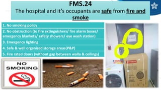 FMS.24
The hospital and it’s occupants are safe from fire and
smoke
1. No smoking policy
2. No obstruction (to fire extinguishers/ fire alarm boxes/
emergency blankets/ safety showers/ eye wash station)
3. Emergency lighting
4. Safe & well organized storage areas(P&P)
5. Fire rated doors (without gap between walla & ceilings)
 