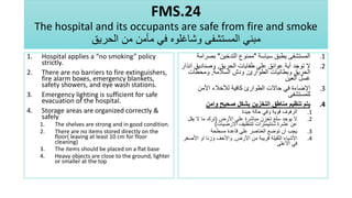 FMS.24
The hospital and its occupants are safe from fire and smoke
‫الحريق‬ ‫من‬ ‫مأمن‬ ‫في‬ ‫وشاغلوه‬ ‫المستشفى‬ ‫مبني‬
1. Hospital applies a “no smoking” policy
strictly.
2. There are no barriers to fire extinguishers,
fire alarm boxes, emergency blankets,
safety showers, and eye wash stations.
3. Emergency lighting is sufficient for safe
evacuation of the hospital.
4. Storage areas are organized correctly &
safely
1. The shelves are strong and in good condition.
2. There are no items stored directly on the
floor( leaving at least 10 cm for floor
cleaning)
3. The items should be placed on a flat base
4. Heavy objects are close to the ground, lighter
or smaller at the top
.1
‫سياسة‬ ‫يطبق‬ ‫المستشفى‬
"
‫التدخين‬ ‫ممنوع‬
"
‫بصر‬
‫امة‬
.2
‫الحريق‬ ‫طفايات‬ ‫علي‬ ‫عوائق‬ ‫أية‬ ‫توجد‬ ‫ال‬
,
‫ا‬ ‫وصناديق‬
‫نذار‬
‫الطوارئ‬ ‫وبطانيات‬ ‫الحريق‬
,
‫السالمة‬ ‫ودش‬
,
‫ومحطات‬
‫العين‬ ‫غسل‬
.3
‫األمن‬ ‫لألخالء‬ ‫كافية‬ ‫الطوارئ‬ ‫حاالت‬ ‫في‬ ‫اإلضاءة‬
‫للمستشفى‬
.4
‫وامن‬ ‫صحيح‬ ‫بشكل‬ ‫التخزين‬ ‫مناطق‬ ‫تنظيم‬ ‫يتم‬
.1
‫جيدة‬ ‫حالة‬ ‫وفي‬ ‫قوية‬ ‫الرفوف‬
.2
‫األرض‬ ‫علي‬ ‫مباشرة‬ ‫تخزن‬ ‫سلع‬ ‫يوجد‬ ‫ال‬
(
‫يقل‬ ‫ال‬ ‫ما‬ ‫ترك‬
‫االرضيات‬ ‫لتنظيف‬ ‫سنتيمترات‬ ‫عشرة‬ ‫عن‬
)
.3
‫مسطحة‬ ‫قاعدة‬ ‫علي‬ ‫العناصر‬ ‫توضع‬ ‫ان‬ ‫يجب‬
.4
‫األرض‬ ‫من‬ ‫قريبة‬ ‫الثقيلة‬ ‫األشياء‬
,
‫األص‬ ‫او‬ ‫وزنا‬ ‫واألخف‬
‫غر‬
‫األعلى‬ ‫في‬
 