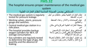 FMS.32
The hospital ensures proper maintenance of the medical gas
system
‫الطبية‬ ‫الغازات‬ ‫لنظام‬ ‫المناسبة‬ ‫الصيانة‬ ‫يضمن‬ ‫المستشفى‬
• The medical gas system is regularly
tested for pressure leakage
• Working valves, alarm, pressure
gauge and switches.
• Central medical gas station in a
safe place.
• The hospital provides backup
oxygen cylinders for 48 h. Of
average consumption.
• Gas cylinders are regularly tested
to determine the type of gas, the
quantity and the absence of
leaking.
.1
‫م‬ ‫بانتظام‬ ‫يختبر‬ ‫الطبية‬ ‫الغازات‬ ‫نظام‬
‫أجل‬ ‫ن‬
‫الضغط‬ ‫تسرب‬
.2
‫الضغط‬ ‫وعداد‬ ‫واالنذار‬ ‫الصمامات‬ ‫عمل‬
‫والمفاتيح‬
.3
‫مكان‬ ‫في‬ ‫المركزية‬ ‫الطبية‬ ‫الغازات‬ ‫محطة‬
‫امن‬
.4
‫االوكسجي‬ ‫أسطوانات‬ ‫يوفر‬ ‫المستشفى‬
‫ن‬
‫س‬ ‫وأربعين‬ ‫لثمان‬ ‫يكفي‬ ‫لما‬ ‫االحتياطية‬
‫اعة‬
‫االستهالك‬ ‫متوسط‬ ‫من‬
.5
‫لم‬ ‫بانتظام‬ ‫الغاز‬ ‫أسطوانات‬ ‫اختبار‬ ‫يتم‬
‫عرفة‬
‫تسريب‬ ‫وجود‬ ‫وعدم‬ ‫والكمية‬ ‫الغاز‬ ‫نوع‬
.
 