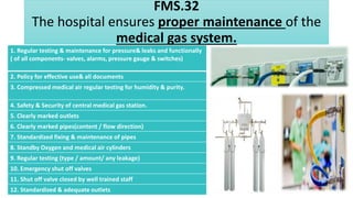 FMS.32
The hospital ensures proper maintenance of the
medical gas system.
1. Regular testing & maintenance for pressure& leaks and functionally
( of all components- valves, alarms, pressure gauge & switches)
2. Policy for effective use& all documents
3. Compressed medical air regular testing for humidity & purity.
4. Safety & Security of central medical gas station.
5. Clearly marked outlets
6. Clearly marked pipes(content / flow direction)
7. Standardized fixing & maintenance of pipes
8. Standby Oxygen and medical air cylinders
9. Regular testing (type / amount/ any leakage)
10. Emergency shut off valves
11. Shut off valve closed by well trained staff
12. Standardized & adequate outlets
 