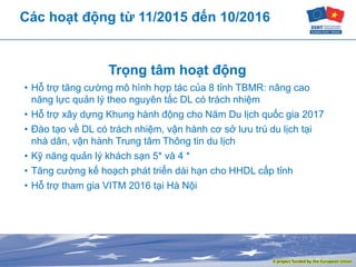 Các hoạt động từ 11/2015 đến 10/2016
Trọng tâm hoạt động
• Hỗ trợ tăng cường mô hình hợp tác của 8 tỉnh TBMR: nâng cao
năng lực quản lý theo nguyên tắc DL có trách nhiệm
• Hỗ trợ xây dựng Khung hành động cho Năm Du lịch quốc gia 2017
• Đào tạo về DL có trách nhiệm, vận hành cơ sở lưu trú du lịch tại
nhà dân, vận hành Trung tâm Thông tin du lịch
• Kỹ năng quản lý khách sạn 5* và 4 *
• Tăng cường kế hoạch phát triển dài hạn cho HHDL cấp tỉnh
• Hỗ trợ tham gia VITM 2016 tại Hà Nội
 