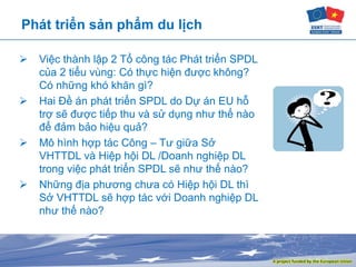 Phát triển sản phẩm du lịch
 Việc thành lập 2 Tổ công tác Phát triển SPDL
của 2 tiểu vùng: Có thực hiện được không?
Có những khó khăn gì?
 Hai Đề án phát triển SPDL do Dự án EU hỗ
trợ sẽ được tiếp thu và sử dụng như thế nào
để đảm bảo hiệu quả?
 Mô hình hợp tác Công – Tư giữa Sở
VHTTDL và Hiệp hội DL /Doanh nghiệp DL
trong việc phát triển SPDL sẽ như thế nào?
 Những địa phương chưa có Hiệp hội DL thì
Sở VHTTDL sẽ hợp tác với Doanh nghiệp DL
như thế nào?
 