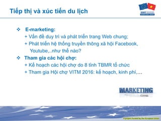 Tiếp thị và xúc tiến du lịch
 E-marketing:
+ Vấn đề duy trì và phát triển trang Web chung;
+ Phát triển hệ thống truyền thông xã hội Facebook,
Youtube,..như thế nào?
 Tham gia các hội chợ:
+ Kế hoạch các hội chợ do 8 tỉnh TBMR tổ chức
+ Tham gia Hội chợ VITM 2016: kế hoạch, kinh phí,…
 