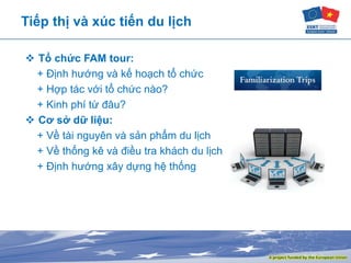 Tiếp thị và xúc tiến du lịch
 Tổ chức FAM tour:
+ Định hướng và kế hoạch tổ chức
+ Hợp tác với tổ chức nào?
+ Kinh phí từ đâu?
 Cơ sở dữ liệu:
+ Về tài nguyên và sản phẩm du lịch
+ Về thống kê và điều tra khách du lịch
+ Định hướng xây dựng hệ thống
 