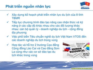 Phát triển nguồn nhân lực
 Xây dựng kế hoạch phát triển nhân lực du lịch của 8 tỉnh
TBMR
 Tiếp tục chương trình đào tạo nâng cao nhận thức và kỹ
năng ở các cấp độ khác nhau cho các đối tượng khác
nhau: cán bộ quản lý - doanh nghiệp du lịch - cộng đồng
địa phương
 Việc phổ biến Tiêu chuẩn nghề du lịch Việt Nam VTOS đến
các doanh nghiệp du lịch trong vùng
 Hợp tác và hỗ trợ 2 trường Cao đẳng
Cộng đồng Lào Cai và Cao đẳng Sơn
La cũng như các cơ sở đào tạo du
lịch khác trong vùng
 