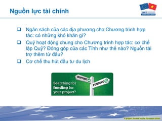 Nguồn lực tài chính
 Ngân sách của các địa phương cho Chương trình hợp
tác: có những khó khăn gì?
 Quỹ hoạt động chung cho Chương trình hợp tác: cơ chế
lập Quỹ? Đóng góp của các Tỉnh như thế nào? Nguồn tài
trợ thêm từ đâu?
 Cơ chế thu hút đầu tư du lịch
 