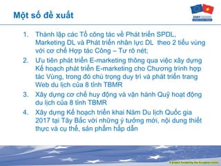 Một số đề xuất
1. Thành lập các Tổ công tác về Phát triển SPDL,
Marketing DL và Phát triển nhân lực DL theo 2 tiểu vùng
với cơ chế Hợp tác Công – Tư rõ nét;
2. Ưu tiên phát triển E-marketing thông qua việc xây dựng
Kế hoạch phát triển E-marketing cho Chương trình hợp
tác Vùng, trong đó chú trọng duy trì và phát triển trang
Web du lịch của 8 tỉnh TBMR
3. Xây dựng cơ chế huy động và vận hành Quỹ hoạt động
du lịch của 8 tỉnh TBMR
4. Xây dựng Kế hoạch triển khai Năm Du lịch Quốc gia
2017 tại Tây Bắc với những ý tưởng mới, nội dung thiết
thực và cụ thể, sản phẩm hấp dẫn
 