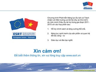 21
Xin cảm ơn!
Để biết thêm thông tin, xin vui lòng truy cập www.esrt.vn
Chương trình Phát triển Năng lực Du lịch có Trách
nhiệm với Môi trường và Xã hội (Dự án EU-ESRT)
do Liên minh Châu Âu tài trợ trong giai đoạn 2011 -
2015 với các hợp phần sau:
1. Hỗ trợ chính sách và tăng cường thể chế,
2. Năng lực cạnh tranh của sản phẩm và quan hệ
đối tác công – tư
3. Giáo dục và đào tạo nghề.
 