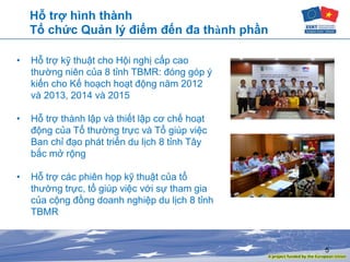 5
Hỗ trợ hình thành
Tổ chức Quản lý điểm đến đa thành phần
• Hỗ trợ kỹ thuật cho Hội nghị cấp cao
thường niên của 8 tỉnh TBMR: đóng góp ý
kiến cho Kế hoạch hoạt động năm 2012
và 2013, 2014 và 2015
• Hỗ trợ thành lập và thiết lập cơ chế hoạt
động của Tổ thường trực và Tổ giúp việc
Ban chỉ đạo phát triển du lịch 8 tỉnh Tây
bắc mở rộng
• Hỗ trợ các phiên họp kỹ thuật của tổ
thường trực, tổ giúp việc với sự tham gia
của cộng đồng doanh nghiệp du lịch 8 tỉnh
TBMR
 