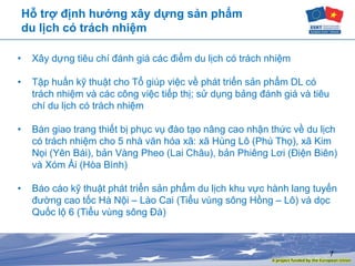 7
Hỗ trợ định hướng xây dựng sản phẩm
du lịch có trách nhiệm
• Xây dựng tiêu chí đánh giá các điểm du lịch có trách nhiệm
• Tập huấn kỹ thuật cho Tổ giúp việc về phát triển sản phẩm DL có
trách nhiệm và các công việc tiếp thị; sử dụng bảng đánh giá và tiêu
chí du lịch có trách nhiệm
• Bàn giao trang thiết bị phục vụ đào tạo nâng cao nhận thức về du lịch
có trách nhiệm cho 5 nhà văn hóa xã: xã Hùng Lô (Phú Thọ), xã Kim
Nọi (Yên Bái), bản Vàng Pheo (Lai Châu), bản Phiêng Lơi (Điện Biên)
và Xóm Ải (Hòa Bình)
• Báo cáo kỹ thuật phát triển sản phẩm du lịch khu vực hành lang tuyến
đường cao tốc Hà Nội – Lào Cai (Tiểu vùng sông Hồng – Lô) và dọc
Quốc lộ 6 (Tiểu vùng sông Đà)
 