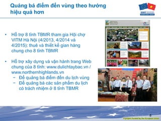 8
Quảng bá điểm đến vùng theo hướng
hiệu quả hơn
• Hỗ trợ 8 tỉnh TBMR tham gia Hội chợ
VITM Hà Nội (4/2013, 4/2014 và
4/2015): thuê và thiết kế gian hàng
chung cho 8 tỉnh TBMR
• Hỗ trợ xây dựng và vận hành trang Web
chung của 8 tỉnh: www.dulichtaybac.vn /
www.northernhighlands.vn
− Để quảng bá điểm đến du lịch vùng
− Để quảng bá các sản phẩm du lịch
có trách nhiệm ở 8 tỉnh TBMR
 
