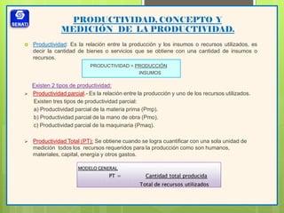 PRODUCTIVIDAD, CONCEPTO Y
MEDICIÓN DE LA PRODUCTIVIDAD.
 Productividad: Es la relación entre la producción y los insumos o recursos utilizados, es
decir la cantidad de bienes o servicios que se obtiene con una cantidad de insumos o
recursos.
PRODUCTIVIDAD = PRODUCCIÓN
INSUMOS
Existen 2 tipos de productividad:
 Productividad parcial.- Es la relación entre la producción y uno de los recursos utilizados.
Existen tres tipos de productividad parcial:
a) Productividad parcial de la materia prima (Pmp).
b) Productividad parcial de la mano de obra (Pmo).
c) Productividad parcial de la maquinaria (Pmaq).
 Productividad Total (PT): Se obtiene cuando se logra cuantificar con una sola unidad de
medición todos los recursos requeridos para la producción como son humanos,
materiales, capital, energía y otros gastos.
 