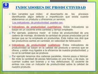 INDICADORES DE PRODUCTIVIDAD
 Son variables que miden el desempeño de los procesos
identificando algún defecto o imperfección que exista cuando
elaboramos un producto u ofrecemos un servicio.
Los indicadores de productividad pueden ser:
 Indicadores de productividad cuantitativos: Estos indicadores se
basan en un cociente entre cantidad y tiempo empleado.
 Por ejemplo, podemos medir el índice de productividad de una
cadena de montaje, dividiendo la cantidad de piezas producidas por el
tiempo que se ha empleado en producirlas. Este índice nos dirá que
tan productivos somos en cantidad, en velocidad de fabricación.
 Indicadores de productividad cualitativos: Estos indicadores de
productividad se basan en la calidad del producto o servicio que se
ofrece, y están muy ligados a la eficiencia de nuestra productividad, y
no en la cantidad que se produce.
 Por ejemplo tenemos dos cadenas paralelas, misma pieza a fabricar.
Se mide la cantidad de piezas fabricadas en una hora, y de esas, se
cuentan cuales son buenas y si hay defectuosas. El cociente de
ambas nos crea un indicador de productividad sobre la calidad de
nuestro producto.
 