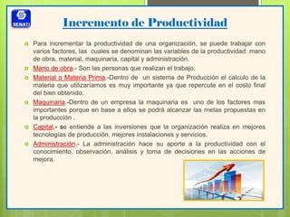 Incremento de Productividad
 Para incrementar la productividad de una organización, se puede trabajar con
varios factores, las cuales se denominan las variables de la productividad: mano
de obra, material, maquinaria, capital y administración.
 Mano de obra.- Son las personas que realizan el trabajo.
 Material o Materia Prima.-Dentro de un sistema de Producción el calculo de la
materia que utilizaríamos es muy importante ya que repercute en el costo final
del bien obtenido.
 Maquinaria.-Dentro de un empresa la maquinaria es uno de los factores mas
importantes porque en base a ellos se podrá alcanzar las metas propuestas en
la producción .
 Capital.- se entiende a las inversiones que la organización realiza en mejores
tecnologías de producción, mejores instalaciones y servicios.
 Administración.- La administración hace su aporte a la productividad con el
conocimiento, observación, análisis y toma de decisiones en las acciones de
mejora.
 