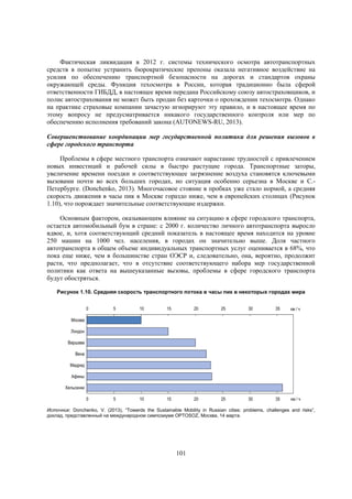 Фактическая ликвидация в 2012 г. системы технического осмотра автотранспортных
средств в попытке устранить бюрократические препоны оказала негативное воздействие на
усилия по обеспечению транспортной безопасности на дорогах и стандартов охраны
окружающей среды. Функция техосмотра в России, которая традиционно была сферой
ответственности ГИБДД, в настоящее время передана Российскому союзу автостраховщиков, и
полис автострахования не может быть продан без карточки о прохождении техосмотра. Однако
на практике страховые компании зачастую игнорируют эту правило, и в настоящее время по
этому вопросу не предусматривается никакого государственного контроля или мер по
обеспечению исполнения требований закона (AUTONEWS-RU, 2013).
Совершенствование координации мер государственной политики для решения вызовов в
сфере городского транспорта
Проблемы в сфере местного транспорта означают нарастание трудностей с привлечением
новых инвестиций и рабочей силы в быстро растущие города. Транспортные заторы,
увеличение времени поездки и соответствующее загрязнение воздуха становятся ключевыми
вызовами почти во всех больших городах, но ситуация особенно серьезна в Москве и С.Петербурге. (Donchenko, 2013). Многочасовое стояние в пробках уже стало нормой, а средняя
скорость движения в часы пик в Москве гораздо ниже, чем в европейских столицах (Рисунок
1.10), что порождает значительные соответствующие издержки.
Основным фактором, оказывающим влияние на ситуацию в сфере городского транспорта,
остается автомобильный бум в стране: с 2000 г. количество личного автотранспорта выросло
вдвое, и, хотя соответствующий средний показатель в настоящее время находится на уровне
250 машин на 1000 чел. населения, в городах он значительно выше. Доля частного
автотранспорта в общем объеме индивидуальных транспортных услуг оценивается в 68%, что
пока еще ниже, чем в большинстве стран ОЭСР и, следовательно, она, вероятно, продолжит
расти, что предполагает, что в отсутствие соответствующего набора мер государственной
политики как ответа на вышеуказанные вызовы, проблемы в сфере городского транспорта
будут обостряться.
Рисунок 1.10. Средняя скорость транспортного потока в часы пик в некоторых городах мира
0

5

10

15

20

25

30

35

км / ч

0

5

10

15

20

25

30

35

км / ч

Москва
Лондон
Варшава
Вена
Мадрид
Афины
Хельсинки

Источник: Donchenko, V. (2013), “Towards the Sustainable Mobility in Russian cities: problems, challenges and risks”,
доклад, представленный на международном симпозиуме OPTOSOZ, Москва, 14 марта.

101

 