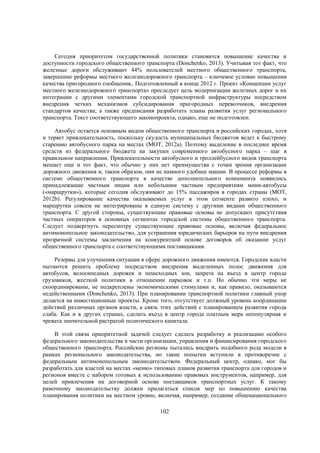 Сегодня приоритетом государственной политики становится повышение качества и
доступности городского общественного транспорта (Donchenko, 2013). Учитывая тот факт, что
железные дороги обслуживают 44% пользователей местного общественного транспорта,
завершение реформы местного железнодорожного транспорта – ключевое условие повышения
качества пригородного сообщения,. Подготовленный в конце 2012 г. Проект «Концепции услуг
местного железнодорожного транспорта» преследует цель модернизации железных дорог и их
интеграции с другими элементами городской транспортной инфраструктуры посредством
внедрения четких механизмов субсидирования пригородных перевозчиков, внедрения
стандартов качества; а также предписания разработать планы развития услуг регионального
транспорта. Текст соответствующего законопроекта, однако, еще не подготовлен.
Автобус остается основным видом общественного транспорта в российских городах, хотя
и теряет привлекательность, поскольку скудость муниципальных бюджетов ведет к быстрому
старению автобусного парка на местах (MOT, 2012a). Поэтому выделение в последнее время
средств из федерального бюджета на закупки современного автобусного парка – шаг в
правильном направлении. Привлекательности автобусного и троллейбусного видов транспорта
мешает еще и тот факт, что обычно у них нет преимущества с точки зрения организации
дорожного движения и, таким образом, они не намного удобнее машин. В процессе реформы в
системе общественного транспорта в качестве дополнительного компонента появились
принадлежащие частным лицам или небольшим частным предприятиям мини-автобусы
(«маршрутки»), которые сегодня обслуживают до 15% пассажиров в городах страны (MOT,
2012b). Регулирование качества оказываемых услуг в этом сегменте развито плохо, и
маршрутки совсем не интегрированы в единую систему с другими видами общественного
транспорта. С другой стороны, существующие правовые основы не допускают присутствия
частных операторов в основных сегментах городской системы общественного транспорта.
Следует подвергнуть пересмотру существующие правовые основы, включая федеральное
антимонопольное законодательство, для устранения юридических барьеров на пути внедрения
прозрачной системы заключения на конкурентной основе договоров об оказании услуг
общественного транспорта с соответствующими поставщиками.
Резервы для улучшения ситуации в сфере дорожного движения имеются. Городские власти
пытаются решить проблему посредством внедрения выделенных полос движения для
автобусов, велосипедных дорожек и пешеходных зон, запрета на въезд в центр города
грузовиков, жесткой политики в отношении парковок и т.п. Но обычно эти меры не
скоординированы, не подкреплены экономическими стимулами и, как правило, оказываются
недейственными (Donchenko, 2013). При планировании транспортной политики главный упор
делается на инвестиционные проекты. Кроме того, отсутствует должный уровень координации
действий различных органов власти, а связь этих действий с планированием развития города
слаба. Как и в других странах, сделать въезд в центр города платным мера непопулярная и
чревата значительной растратой политического капитала.
В этой связи приоритетной задачей следует сделать разработку и реализацию особого
федерального законодательства в части организации, управления и финансирования городского
общественного транспорта. Российские регионы пытались внедрить подобного рода модели в
рамках регионального законодательства, но такие попытки вступили в противоречие с
федеральным антимонопольным законодательством. Федеральный центр, однако, мог бы
разработать для властей на местах «меню» типовых планов развития транспорта для городов и
регионов вместе с набором готовых к использованию правовых инструментов, например, для
целей привлечения на договорной основе поставщиков транспортных услуг. К такому
рамочному законодательству должен прилагаться список мер по повышению качества
планирования политики на местном уровне, включая, например, создание общенационального
102

 