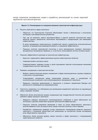 центра повышения квалификации кадров и разработку рекомендаций на основе передовой
зарубежной и российской практики.
Врезка 1.3. Рекомендации по совершенствованию транспортной инфраструктуры



Расшить узкие места в сфере транспорта

 Убедиться, что Транспортная Стратегии обеспечивает четкие и обязательные к исполнению
инструкции к распорядительным документам.

 Там, где это возможно, вместо крупномасштабных и дорогих проектов строительства новых

объектов сделать приоритетом техническое обслуживание и модернизацию уже имеющейся
инфраструктуры.

 В целях минимизации инвестиционных потребностей сделать приоритетом интеллектуальные
решения, интермодальную взаимодополняемость и повышение эффективности.

 Повышать качество транспортной статистики в части автодорожного грузового транспорта,
автодорожных пассажирских перевозок, и, в частности, использования частных легковых машин.



Повышать эффективность расходов на транспортную инфраструктуру.

 Бороться с коррупцией в сфере реализации крупных инвестиционных проектов.
 Совершенствовать методику оценки.
 Совершенствовать правовые основы в целях расширения практики использования механизма
государственно-частного партнерства.



Развивать конкуренцию в транспортном секторе.

 Выбрать предпочтительную модель конкуренции в сфере железнодорожных грузовых перевозок
и приступить к ее реализации.

 Стимулировать конкуренцию между операторами железных дорог и конкуренцию за
исключительную концессию в части железнодорожного пассажирского транспорта.

 Завершить отделение авиакомпаний от аэропортов и устранить юридические барьеры для
деятельности низкобюджетных авиаперевозчиков.



Ужесточить нормативы и их соблюдение для минимизации воздействия транспорта на окружающую
среду и здоровье человека.



Обеспечить более качественный уровень координации мер государственной политики для решения
проблем в сфере городского транспорта.

 Завершить реформу пригородного железнодорожного сообщения в целях обеспечения его
интеграции с другими элементами городской транспортной инфраструктуры.

 Повышать качество управления движением и спрос на услуги общественного транспорта,
включая введение платы за въезд в центр города и жесткую политику в части парковок.

 Разработать современную правовую основу комплексного планирования развития городского

транспорта и устранения препятствий для привлечения на контрактной основе поставщиков
услуг общественного транспорта.

 Обеспечить более высокий уровень увязки политики в сфере транспорта с планированием
территориального развития.

103

 