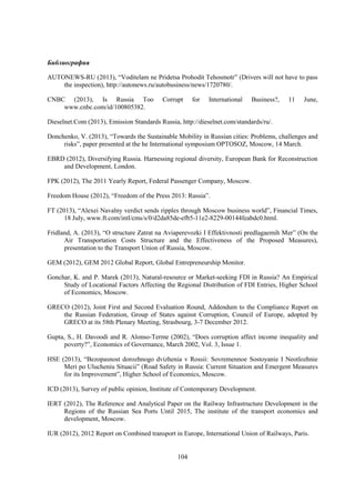 Библиография
AUTONEWS-RU (2013), “Voditelam ne Pridetsa Prohodit Tehosmotr” (Drivers will not have to pass
the inspection), http://autonews.ru/autobusiness/news/1720780/.
CNBC (2013), Is Russia Too
www.cnbc.com/id/100805382.

Corrupt

for

International

Business?,

11

June,

Dieselnet.Com (2013), Emission Standards Russia, http://dieselnet.com/standards/ru/.
Donchenko, V. (2013), “Towards the Sustainable Mobility in Russian cities: Problems, challenges and
risks”, paper presented at the he International symposium OPTOSOZ, Moscow, 14 March.
EBRD (2012), Diversifying Russia. Harnessing regional diversity, European Bank for Reconstruction
and Development, London.
FPK (2012), The 2011 Yearly Report, Federal Passenger Company, Moscow.
Freedom House (2012), “Freedom of the Press 2013: Russia”.
FT (2013), “Alexei Navalny verdict sends ripples through Moscow business world”, Financial Times,
18 July, www.ft.com/intl/cms/s/0/d2da85de-efb5-11e2-8229-00144feabdc0.html.
Fridland, A. (2013), “O structure Zatrat na Aviaperevozki I Effektivnosti predlagaemih Mer” (On the
Air Transportation Costs Structure and the Effectiveness of the Proposed Measures),
presentation to the Transport Union of Russia, Moscow.
GEM (2012), GEM 2012 Global Report, Global Entrepreneurship Monitor.
Gonchar, K. and P. Marek (2013), Natural-resource or Market-seeking FDI in Russia? An Empirical
Study of Locational Factors Affecting the Regional Distribution of FDI Entries, Higher School
of Economics, Moscow.
GRECO (2012), Joint First and Second Evaluation Round, Addendum to the Compliance Report on
the Russian Federation, Group of States against Corruption, Council of Europe, adopted by
GRECO at its 58th Plenary Meeting, Strasbourg, 3-7 December 2012.
Gupta, S., H. Davoodi and R. Alonso-Terme (2002), “Does corruption affect income inequality and
poverty?”, Economics of Governance, March 2002, Vol. 3, Issue 1.
HSE (2013), “Bezopasnost dorozhnogo dvizhenia v Rossii: Sovremennoe Sostoyanie I Neotlozhnie
Meri po Ulucheniu Situacii” (Road Safety in Russia: Current Situation and Emergent Measures
for its Improvement”, Higher School of Economics, Moscow.
ICD (2013), Survey of public opinion, Institute of Contemporary Development.
IERT (2012), The Reference and Analytical Paper on the Railway Infrastructure Development in the
Regions of the Russian Sea Ports Until 2015, The institute of the transport economics and
development, Moscow.
IUR (2012), 2012 Report on Combined transport in Europe, International Union of Railways, Paris.

104

 