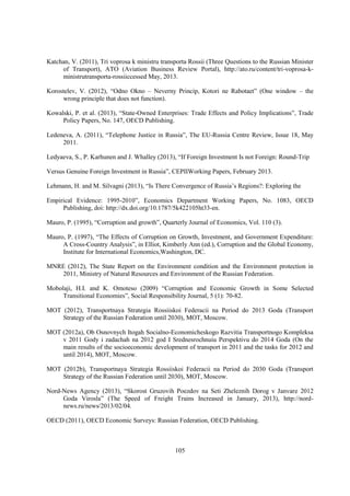 Katchan, V. (2011), Tri voprosa k ministru transporta Rossii (Three Questions to the Russian Minister
of Transport), ATO (Aviation Business Review Portal), http://ato.ru/content/tri-voprosa-kministrutransporta-rossiiccessed May, 2013.
Korostelev, V. (2012), “Odno Okno – Neverny Princip, Kotori ne Rabotaet” (One window – the
wrong principle that does not function).
Kowalski, P. et al. (2013), “State-Owned Enterprises: Trade Effects and Policy Implications”, Trade
Policy Papers, No. 147, OECD Publishing.
Ledeneva, A. (2011), “Telephone Justice in Russia”, The EU-Russia Centre Review, Issue 18, May
2011.
Ledyaeva, S., P. Karhunen and J. Whalley (2013), “If Foreign Investment Is not Foreign: Round-Trip
Versus Genuine Foreign Investment in Russia”, CEPIIWorking Papers, February 2013.
Lehmann, H. and M. Silvagni (2013), “Is There Convergence of Russia’s Regions?: Exploring the
Empirical Evidence: 1995-2010”, Economics Department Working Papers, No. 1083, OECD
Publishing, doi: http://dx.doi.org/10.1787/5k422105ht33-en.
Mauro, P. (1995), “Corruption and growth”, Quarterly Journal of Economics, Vol. 110 (3).
Mauro, P. (1997), “The Effects of Corruption on Growth, Investment, and Government Expenditure:
A Cross-Country Analysis”, in Elliot, Kimberly Ann (ed.), Corruption and the Global Economy,
Institute for International Economics,Washington, DC.
MNRE (2012), The State Report on the Environment condition and the Environment protection in
2011, Ministry of Natural Resources and Environment of the Russian Federation.
Mobolaji, H.I. and K. Omoteso (2009) “Corruption and Economic Growth in Some Selected
Transitional Economies”, Social Responsibility Journal, 5 (1): 70-82.
MOT (2012), Transportnaya Strategia Rossiiskoi Federacii na Period do 2013 Goda (Transport
Strategy of the Russian Federation until 2030), MOT, Moscow.
MOT (2012a), Ob Osnovnych Itogah Socialno-Economicheskogo Razvitia Transportnogo Kompleksa
v 2011 Gody i zadachah na 2012 god I Srednesrochnuiu Perspektivu do 2014 Goda (On the
main results of the socioeconomic development of transport in 2011 and the tasks for 2012 and
until 2014), MOT, Moscow.
MOT (2012b), Transportnaya Strategia Rossiiskoi Federacii na Period do 2030 Goda (Transport
Strategy of the Russian Federation until 2030), MOT, Moscow.
Nord-News Agency (2013), “Skorost Gruzovih Poezdov na Seti Zheleznih Dorog v Janvare 2012
Goda Virosla” (The Speed of Freight Trains Increased in January, 2013), http://nordnews.ru/news/2013/02/04.
OECD (2011), OECD Economic Surveys: Russian Federation, OECD Publishing.

105

 