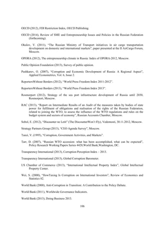 OECD (2012), FDI Restriction Index, OECD Publishing.
OECD (2014), Review of SME and Entrepreneurship Issues and Policies in the Russian Federation
(forthcoming).
Okulov, V. (2011), “The Russian Ministry of Transport initiatives in air cargo transportation
development on domestic and international markets”, paper presented at the II AirCargo Forum,
Moscow.
OPORA (2012), The entrepreneurship climate in Russia: Index of OPORA-2012, Moscow.
Public Opinion Foundation (2013), Survey of public opinion.
Pushkarev, O. (2007), “Corruption and Economic Development of Russia: A Regional Aspect”,
Applied Econometrics, Vol. 6, Issue 2.
ReportersWithout Borders (2012), “World Press Freedom Index 2011-2012”.
ReportersWithout Borders (2013), “World Press Freedom Index 2013”.
Rosmorport (2012), Strategy of the sea port infrastructure development of Russia until 2030,
Rosmorport, Moscow.
RAC (2013), “Report on Intermediate Results of an Audit of the measures taken by bodies of state
power for fulfilment of obligations and realisation of the rights of the Russian Federation,
related to joining the WTO, to assess the influence of the WTO regulations and rules on the
budget system and sectors of economy”, Russian Accounts Chamber, Moscow.
Sobol, E. (2012), “Discaunter ne Letit” (The DiscounterWon’t Fly), Vedomosti, 30.11.2012, Moscow.
Strategy Partners Group (2013), “CEO Agenda Survey”, Moscow.
Tanzi, V. (1995), “Corruption, Government Activities, and Markets”.
Tarr, D. (2007), “Russian WTO accession: what has been accomplished, what can be expected”,
Policy Research Working Papers Series 4428,World Bank,Washington, DC.
Transparency International (2013), Corruption Perception Index – 2013.
Transparency International (2013), Global Corruption Barometer.
US Chamber of Commerce (2013), “International Intellectual Property Index”, Global Intellectual
Property Center.
Wei, S. (2000), “HowTaxing Is Corruption on International Investors”, Review of Economics and
Statistics 82.
World Bank (2000), Anti-Corruption in Transition: A Contribution to the Policy Debate.
World Bank (2011), Worldwide Governance Indicators.
World Bank (2013), Doing Business 2013.
106

 