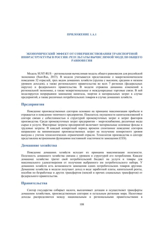 ПРИЛОЖЕНИЕ 1.А.1

ЭКОНОМИЧЕСКИЙ ЭФФЕКТ ОТ СОВЕРШЕНСТВОВАНИЯ ТРАНСПОРТНОЙ
ИНФРАСТРУКТУРЫ В РОССИИ: РЕЗУЛЬТАТЫ ВЫЧИСЛИМОЙ МОДЕЛИ ОБЩЕГО
РАВНОВЕСИЯ

Модель SUST-RUS – региональная вычислимая модель общего равновесия для российской
экономики (Sust-Rus, 2013). В модели учитывается представление о макроэкономическом
поведении 32 отраслей, трех видов домашних хозяйств (группы с высоким, средним и низким
уровнем доходов), а также регионального правительства во всех 7 регионах (федеральных
округах) и федерального правительства. В модели отражена динамика изменений в
региональной экономике, а также межрегиональные и международные торговые связи. В ней
моделируется непрерывное замещение капитала, энергии и материальных затрат в случае
предприятий, а также различных потребительских товаров в случае домашних хозяйств.

Предприятия
Поведение производственных секторов основано на принципе максимизации прибыли и
отражается в поведении типичного предприятия. Показатель окупаемости капиталовложений в
секторе связан с себестоимостью и структурой промежуточных затрат и затрат факторов
производства. Среди промежуточных затрат предприятия – энергоснабжение, различные виды
сырья и услуги. Факторные затраты предприятий включают материальные основные фонды и
трудовые затраты. В каждый конкретный период времени спонтанное поведение секторов
направлено на минимизацию производственных затрат на получение конкретного уровня
выпуска с учетом технологических ограничений отрасли. Технология производства в секторе
представлена встроенными функциями постоянной эластичности замещения (CES).

Домашние хозяйства
Поведение домашних хозяйств исходит из принципа максимизации полезности.
Полезность домашнего хозяйства связана с уровнем и структурой его потребления. Каждое
домашнее хозяйство тратит свой потребительский бюджет на услуги и товары для
максимального удовлетворения от получения выбранного им потребительского набора. У
домашних хозяйств есть возможности замещения одних потребительских товаров другими.
Домашние хозяйства в модели получают доход в виде заработной платы, капитальной ренты,
пособия по безработице и других трансфертов (пенсий и прочих социальных трансфертов) от
федерального правительства.

Правительства
Сектор государства собирает налоги, выплачивает дотации и осуществляет трансферты
домашним хозяйствам, производственным секторам и остальным регионам мира. Налоговые
доходы распределяются между национальным и региональными правительствами в
108

 