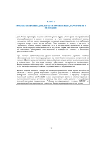 ГЛАВА 2
ПОВЫШЕНИЕ ПРОИЗВОДИТЕЛЬНОСТИ: КОМПЕТЕНЦИИ, ОБРАЗОВАНИЕ И
ИННОВАЦИИ

Для России характерна высокая гибкость рынка труда. В то время как предприятия
приспосабливаются к шокам в экономике за счет снижения заработной платы,
уменьшения рабочих часов и минимизации косвенных затрат на рабочую силу, работники
реагирует путем смены места работы. Это приводит не только к высокому и
стабильному общему уровню занятости, но и к значительному неравенству в оплате
труда, росту неформальных отношений и текучести кадров, что налагает ограничения
на готовность предприятий инвестировать в человеческий капитал и повышение
производительности.
При высоком образовательном уровне населения, необходимо укрепить систему
образования для того чтобы реагировать на потребности экономики, построенной на
умениях. Практически отсутствует взаимодействие между школой и работодателями,
а возможности для получения высшего образования распределены неравномерно.
Финансирование образовательных учреждений в достаточном объеме гарантировано не
везде, и в то время как продолжает сохраняться низкая эффективность.
Уровень затрат частного сектора на инновации чрезвычайно низок, кроме того Россия
отстает с точки зрения получаемых научных результатов и патентов. Невелика
поддержка, оказываемая низкотехнологическим инновациям и процессу внедрения
технологий, особенно среди МСП, в силу существующего уклона в сторону крупных и
высокотехнологических проектов, которые при этом слабо связаны с российскими
производственными мощностями. Реформа государственного сектора НИОКР не
завершена особенно в отношении укрепления финансирования на конкурсной основе.

112

 
