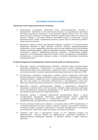 ОСНОВНЫЕ РЕКОМЕНДАЦИИ
Укрепление основ макроэкономической политики


Содействовать дальнейшему укреплению основ налогово-бюджетной политики в
среднесрочной перспективе за счет ужесточения контроля за государственными гарантиями,
расходами региональных бюджетов и использованием нефтяных фондов. Для того чтобы
снизить расходы, связанные со старением населения, уравнять возраст выхода на пенсию для
мужчин и женщин и постепенно повышать пенсионный возраст в соответствии с ростом
продолжительности жизни, одновременно реализуя и другие меры по повышению реального
возраста выхода на пенсию.



Продолжить переход к режиму таргетирования инфляции, повышая в то же время уровень
прозрачности решений в сфере денежной политики. Развивать макропруденциальные
инструменты с целью сдерживания избыточного роста сектора потребительского кредитования
в рамках проводимых реформ в сфере регулирования и надзора. Совершенствовать процедуры
мониторинга и работы с проблемными кредитами. Разрешить потенциальный конфликт
интересов в части Центрального Банка РФ, который остается одновременно и мажоритарным
собственником, и осуществляет функцию надзора в отношении крупнейшего российского
коммерческого банка.

Создание прозрачной, благоприятной и предсказуемой среды для ведения бизнеса.


Продолжать текущую антикоррупционную кампанию с бóльшим упором на использование
механизмов прозрачности и подотчетности в государственном секторе. Совершенствовать
меры правовой защиты лиц, сообщающих о нарушениях закона, и не допускать ограничений
для предания гласности подобных нарушений организациями гражданского общества и СМИ.



Способствовать повышению независимости судебной системы посредством обеспечения
большей прозрачности процесса назначения судей на должность и их продвижения по службе,
повышения уровня их заработной платы и совершенствования процесса их ротации, избегая
при этом даже намека на политическое вмешательство в рассматриваемые судами дела.
Обеспечить повышение уровня прозрачности и подотчетности правоохранительных органов.



Продолжить снижение административных барьеров и распространить федеральные
инициативы на региональный и местный уровень. Расширить сферу применения процедуры
оценки регулирующего воздействия, распространив ее на проекты законодательных актов,
находящиеся на рассмотрении Государственной Думы.



Обеспечить прогресс в отношении приватизации государственных банков
и других
государственных предприятий. Продолжить совершенствование системы управления
государственными предприятиями и способствовать созданию равных условий для
конкуренции между государственными и частными компаниями.



В целях усиления положительного эффекта от вступления страны в ВТО воздерживаться от
установления барьеров для входа на рынок. Сократить перечень стратегических секторов, в
отношении которых сохраняется необходимость получения предварительного согласования
для иностранных инвестиций, и упростить процесс получения согласований.



Устранить узкие места в транспортном секторе, за счет повышения контроля над
эффективностью
расходов бюджета на инфраструктуру, способствия конкуренции и
совершенствования координации программ по решению проблем в сфере городского
транспорта.

11

 
