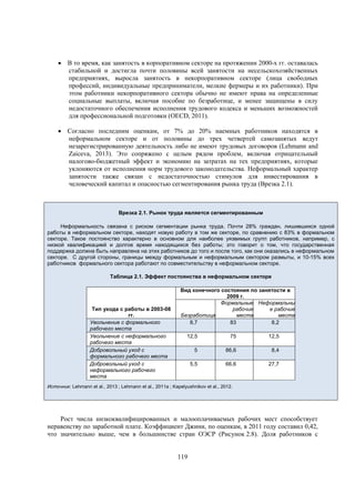  В то время, как занятость в корпоративном секторе на протяжении 2000-х гг. оставалась
стабильной и достигла почти половины всей занятости на несельскохозяйственных
предприятиях, выросла занятость в некорпоративном секторе (лица свободных
профессий, индивидуальные предприниматели, мелкие фермеры и их работники). При
этом работники некорпоративного сектора обычно не имеют права на определенные
социальные выплаты, включая пособие по безработице, и менее защищены в силу
недостаточного обеспечения исполнения трудового кодекса и меньших возможностей
для профессиональной подготовки (OECD, 2011).
 Согласно последним оценкам, от 7% до 20% наемных работников находятся в
неформальном секторе и от половины до трех четвертей самозанятых ведут
незарегистрированную деятельность либо не имеют трудовых договоров (Lehmann and
Zaiceva, 2013). Это сопряжено с целым рядом проблем, включая отрицательный
налогово-бюджетный эффект и экономию на затратах на тех предприятиях, которые
уклоняются от исполнения норм трудового законодательства. Неформальный характер
занятости также связан с недостаточностью стимулов для инвестирования в
человеческий капитал и опасностью сегментирования рынка труда (Врезка 2.1).

Врезка 2.1. Рынок труда является сегментированным
Неформальность связана с риском сегментации рынка труда. Почти 28% граждан, лишившихся одной
работы в неформальном секторе, находят новую работу в том же секторе, по сравнению с 83% в формальном
секторе. Такое постоянство характерно в основном для наиболее уязвимых групп работников, например, с
низкой квалификацией и долгое время находящихся без работы; это говорит о том, что государственная
поддержка должна быть направлена на этих работников до того и после того, как они оказались в неформальном
секторе. С другой стороны, границы между формальным и неформальным сектором размыты, и 10-15% всех
работников формального сектора работают по совместительству в неформальном секторе.
Таблица 2.1. Эффект постоянства в неформальном секторе

Тип ухода с работы в 2003-08
гг.
Увольнение с формального
рабочего места
Увольнение с неформального
рабочего места
Добровольный уход с
формального рабочего места
Добровольный уход с
неформального рабочего
места

Вид конечного состояния по занятости в
2009 г.
Формальные Неформальны
рабочие
е рабочие
Безработица
места
места
8,7
83
8,2
12,5

75

12,5

5

86,6

8,4

5,5

66,6

27,7

Источник: Lehmann et al., 2013 ; Lehmann et al., 2011a ; Kapelyushnikov et al., 2012.

Рост числа низкоквалифицированных и малооплачиваемых рабочих мест способствует
неравенству по заработной плате. Коэффициент Джини, по оценкам, в 2011 году составил 0,42,
что значительно выше, чем в большинстве стран ОЭСР (Рисунок 2.8). Доля работников с

119

 