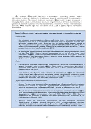 Для создания эффективных программ и мониторинга результатов органам власти
необходимо разработать надежную методологию анализа экономической эффективности и
проведения оценки. Необходимо постоянно оценивать эффективность затрат, замещение в
трудоустройстве между безработными, занятыми в программах, и другими работниками, и
успешность целевой поддержки тем, кто сталкивается с повышенным риском бездеятельности
(O’Leary, 2001), опираясь при этом на богатый опыт ОЭСР и других стран с переходной
экономикой.
Врезка 2.3. Эффективность подготовки кадров: некоторые выводы из имеющейся литературы
Страны ОЭСР:



Как показывают микроисследования, обучение работников может в краткосрочной перспективе
отрицательно сказываться на индивидуальных результатах на рынке труда (или же иметь очень
небольшую положительную отдачу) вследствие того, что неработающий индивид, занятый на
обучении, уделяет меньше времени поиску работы (OECD, 2004, 2005; and Card et al., 2010). Тем не
менее, положительный эффект начинает проявляться на временном отрезке свыше года и с учетом
доходов после окончания безработицы (Meager, 2009).



На макроуровне, профессиональная подготовка снижает безработицу и повышает занятость (Boone
and Van Ours, 2004). Имеются данные, указывающие на то, что обучение может иметь
положительный эффект даже в краткосрочной перспективе если учитывать общий уровень занятости
среди женщин и лиц пенсионного возраста. Занятость среди молодежи лучше реагирует на
программы субсидий (Bouis et al, 2012).

Россия:



Как выяснилось, программы переподготовки в Центральном и Уральском федеральном округах в
среднем производят незначительный эффект. Однако имеются положительные результаты в
отношении более старших возрастных групп, лиц только с общим средним образованием и
инвалидов (Benus et al, 2005).



Было показано, что обучение имеет значительный положительный эффект для вероятности
трудоустройства в Ростовской области в отношении рабочих специальностей, однако этот эффект
исчезает через один год. На служащих и инженерно-технических работников значительного влияния
она не оказала (Nivorozhkin, 2005; Nivorozhkin and Nivorozhkin, 2006).

Другие страны с переходным типом экономики:



Венгрия: Притом что, как выяснилось, общественные работы и субсидии к заработной плате имеют
отрицательный эффект на вероятность трудоустройства, переподготовка повышает уровень
занятости, особенно для тех, кто напрямую участвовал в затратах на обучение (O’Leary, 2001).



Польша: i) показано, что программы профессиональной подготовки имеют положительный эффект,
тогда как программы общественных работ отрицательно сказываются на вероятности повторного
трудоустройства (эффект стигматизации) (Kluve et al, 1999, 2007; Puhani, 1998); ii) влияние
профессиональной подготовки на занятость оказывается положительным и оценивается в 14%
(Kluve, Lehmann and Schmidt, 2008).



Румыния: i) меры по проведению переподготовки повышают вероятность повторного
трудоустройства и уровень зарплаты (Benus et al, 2005); ii) профессиональная подготовка,
переподготовка и другие программы, например, брокерство в подборе работы, помощь самозанятым,
повышают вероятность трудоустройства и средний заработок (Rodriguez-Planas and Benus, 2006).

125

 