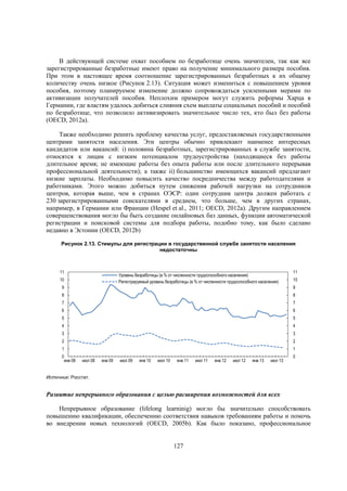 В действующей системе охват пособием по безработице очень значителен, так как все
зарегистрированные безработные имеют право на получение минимального размера пособия.
При этом в настоящее время соотношение зарегистрированных безработных к их общему
количеству очень низкое (Рисунок 2.13). Ситуация может измениться с повышением уровня
пособия, поэтому планируемое изменение должно сопровождаться усиленными мерами по
активизации получателей пособия. Неплохим примером могут служить реформы Харца в
Германии, где властям удалось добиться слияния схем выплаты социальных пособий и пособий
по безработице, что позволило активизировать значительное число тех, кто был без работы
(OECD, 2012a).
Также необходимо решить проблему качества услуг, предоставляемых государственными
центрами занятости населения. Эти центры обычно привлекают наименее интересных
кандидатов или вакансий: i) половина безработных, зарегистрированных в службе занятости,
относятся к лицам с низким потенциалом трудоустройства (находящиеся без работы
длительное время; не имеющие работы без опыта работы или после длительного перерывав
профессиональной деятельности); а также ii) большинство имеющихся вакансий предлагают
низкие зарплаты. Необходимо повысить качество посредничества между работодателями и
работниками. Этого можно добиться путем снижения рабочей нагрузки на сотрудников
центров, которая выше, чем в странах ОЭСР: один сотрудник центра должен работать с
230 зарегистрированными соискателями в среднем, что больше, чем в других странах,
например, в Германии или Франции (Hespel et al., 2011; OECD, 2012a). Другим направлением
совершенствования могло бы быть создание онлайновых баз данных, функции автоматической
регистрации и поисковой системы для подбора работы, подобно тому, как было сделано
недавно в Эстонии (OECD, 2012b)
Рисунок 2.13. Стимулы для регистрации в государственной службе занятости населения
недостаточны

11

Уровень безработицы (в % от численности трудоспособного населения)
Регистрируемый уровень безработицы (в % от численности трудоспособного населения)

10

9

11
10

9

8

8

7

7

6

6

5

5

4

4

3

3

2

2

1

1

0
янв 08

июл 08

янв 09

июл 09

янв 10

июл 10

янв 11

июл 11

янв 12

июл 12

янв 13

июл 13

0

Источник: Росстат.

Развитие непрерывного образования с целью расширения возможностей для всех
Непрерывное образование (lifelong learninig) могло бы значительно способствовать
повышению квалификации, обеспечению соответствия навыков требованиям работы и помочь
во внедрении новых технологий (OECD, 2005b). Как было показано, профессиональное

127

 
