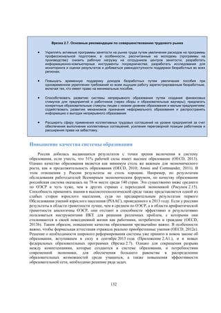 Врезка 2.7. Основные рекомендации по совершенствованию трудового рынка



Укреплять активные программы занятости на рынке труда путем увеличения расходов на программы
профессиональной подготовки, в особенности, рассчитанные на молодежь (программы на
производстве): снизить рабочую нагрузку на сотрудников центров занятости; разработать
информационно-компьютерные инструменты посредничества; разработать исследования для
мониторинга и оценки результатов и добиваться равнодоступности поддержки безработных во всех
регионах.



Повышать временную поддержку доходов безработных путем увеличения пособия при
одновременном укреплении требований ко всем ищущим работу зарегистрированным безработным,
включая тех, кто имеет право на минимальные пособия.



Способствовать развитию системы непрерывного образования путем создания финансовых
стимулов для предприятий и работников (через сборы и образовательные ваучеры); предлагать
конкретные образовательные стимулы лицам с низким уровнем образования и малым предприятиям;
содействовать развитию механизмов признания неформального образования и распространять
информацию о выгодах непрерывного образования



Расширять сферу применения коллективных трудовых соглашений на уровне предприятий за счет
обеспечения выполнения коллективных соглашений, усиления переговорной позиции работников и
расширения права на забастовку.

Повышение качества системы образования
Россия добилась выдающихся результатов с точки зрения включения в систему
образования, если учесть, что 51% рабочей силы имеет высшее образование (OECD, 2013).
Однако качество образования является как минимум столь же важным для экономического
роста, как и продолжительность образования (OECD, 2010; Amini and Commander, 2011). В
этом отношении у России результаты не столь хорошие. Например, по результатам
обследования работодателей Всемирным экономическим форумом, по качеству образования
российская система оказалась на 78-м месте среди 140 стран. Это существенно ниже среднего
по ОЭСР и чуть хуже, чем в других странах с переходной экономикой (Рисунок 2.15).
Способность применять знания в высокотехнологической среде также представляется одной из
слабых сторон взрослого населения, судя по предварительным результатам первого
Обследования умений взрослого населения (PIAAC), проведенного в 2013 году. Если у россиян
результаты в области грамотности лучше, чем в среднем по ОЭСР, а в области арифметической
грамотности аналогичны ОЭСР, они отстают в способности эффективно и результативно
пользоваться инструментами ИКТ для решения различных проблем, с которыми они
сталкиваются в своей повседневной жизни как работники, потребители и граждане (OECD,
2013b). Таким образом, повышение качества образования чрезвычайно важно. В особенности
важно, чтобы формальная аттестация отражала реально приобретенные умения (OECD, 2012e).
Решение о необходимости широкого реформирования системы уже принято в новом законе об
образовании, вступившем в силу в сентябре 2013 года (Приложение 2.A1.), и в новых
федеральных образовательных программах (Врезка 2.7). Однако для сокращения разрыва
между компетенциями, которые создаются в системе образования, и потребностями
современной экономики, для обеспечения большего равенства в распределении
образовательных возможностей среди учащихся, а также повышения эффективности
образовательной сети, необходимо решение ряда задач.

132

 