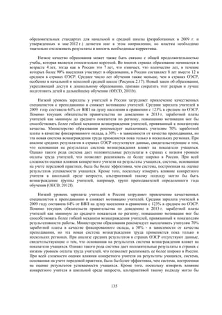 образовательных стандартах для начальной и средней школы (разработанных в 2009 г. и
утвержденных в мае 2012 г.) делается шаг в этом направлении, но властям необходимо
тщательно отслеживать результаты и вносить необходимые коррективы.
Низкое качество образования может также быть связано с общей продолжительностью
учебы, которая является относительно короткой. Во многих странах образование начинается в
возрасте 4 лет, тогда как в России это 7 лет, что означает, что количество лет, в течение
которых более 90% населения участвует в образовании, в России составляет 8 лет вместо 12 в
среднем в странах ОЭСР. Среднее число лет обучения также меньше, чем в странах ОЭСР,
особенно в начальной и неполной средней школе (Рисунок 2.17). Новый закон об образовании,
укрепляющий доступ к дошкольному образованию, призван сократить этот разрыв и лучше
подготовить детей к дальнейшему обучению (OECD, 2011b).
Низкий уровень зарплаты у учителей в России затрудняет привлечение качественных
специалистов к преподаванию и снижает мотивацию учителей. Средняя зарплата учителей в
2009 году составила 64% от ВВП на душу населения в сравнении с 123% в среднем по ОЭСР.
Помимо текущих обязательств правительства по доведению в 2013 г. заработной платы
учителей как минимум до среднего показателя по региону, повышению мотивации мог бы
способствовать более гибкий механизм вознаграждения учителей, привязанный к показателям
качества. Министерство образования рекомендует выплачивать учителям 70% заработной
платы в качестве фиксированного оклада, а 30% - в зависимости от качества преподавания, но
эта новая система вознаграждения труда применяется пока только в нескольких регионах. При
анализе средних результатов в странах ОЭСР отсутствуют данные, свидетельствующие о том,
что основанная на результатах система вознаграждения влияет на показатели учащихся.
Однако такого рода система дает положительные результаты в странах с низким уровнем
оплаты труда учителей, что позволяет реализовать ее более широко в России. При всей
сложности оценки влияния конкретного учителя на результаты учащихся, система, основанная
на учете передовой практики, была бы более эффективна, чем система, построенная на оценке
результатов успеваемости учащихся. Кроме того, поскольку измерить влияние конкретного
учителя в школьной среде непросто, альтернативой такому подходу могло бы быть
вознаграждение группы учителей, например, групп преподавателей определенного года
обучения (OECD, 2012f).
Низкий уровень зарплаты учителей в России затрудняет привлечение качественных
специалистов к преподаванию и снижает мотивацию учителей. Средняя зарплата учителей в
2009 году составила 64% от ВВП на душу населения в сравнении с 123% в среднем по ОЭСР.
Помимо текущих обязательств правительства по доведению в 2013 г. заработной платы
учителей как минимум до среднего показателя по региону, повышению мотивации мог бы
способствовать более гибкий механизм вознаграждения учителей, привязанный к показателям
результативности работы. Министерство образования рекомендует выплачивать учителям 70%
заработной платы в качестве фиксированного оклада, а 30% - в зависимости от качества
преподавания, но эта новая система вознаграждения труда применяется пока только в
нескольких регионах. При анализе средних результатов в странах ОЭСР отсутствуют данные,
свидетельствующие о том, что основанная на результатах система вознаграждения влияет на
показатели учащихся. Однако такого рода система дает положительные результаты в странах с
низким уровнем оплаты труда учителей, что позволяет реализовать ее более широко в России.
При всей сложности оценки влияния конкретного учителя на результаты учащихся, система,
основанная на учете передовой практики, была бы более эффективна, чем система, построенная
на оценке результатов успеваемости учащихся. Кроме того, поскольку измерить влияние
конкретного учителя в школьной среде непросто, альтернативой такому подходу могло бы

135

 