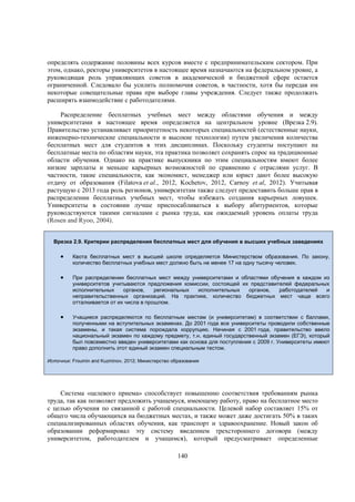 определять содержание половины всех курсов вместе с предпринимательским сектором. При
этом, однако, ректоры университетов в настоящее время назначаются на федеральном уровне, а
руководящая роль управляющих советов в академической и бюджетной сфере остается
ограниченной. Следовало бы усилить полномочия советов, в частности, хотя бы передав им
некоторые совещательные права при выборе главы учреждения. Следует также продолжать
расширять взаимодействие с работодателями.
Распределение бесплатных учебных мест между областями обучения и между
университетами в настоящее время определяется на центральном уровне (Врезка 2.9).
Правительство устанавливает приоритетность некоторых специальностей (естественные науки,
инженерно-технические специальности и высокие технологии) путем увеличения количества
бесплатных мест для студентов в этих дисциплинах. Поскольку студенты поступают на
бесплатные места по областям науки, эта практика позволяет сохранять спрос на традиционные
области обучения. Однако на практике выпускники по этим специальностям имеют более
низкие зарплаты и меньше карьерных возможностей по сравнению с отраслями услуг. В
частности, такие специальности, как экономист, менеджер или юрист дают более высокую
отдачу от образования (Filatova et al., 2012, Kochetov, 2012, Carnoy et al, 2012). Учитывая
растущую с 2013 года роль регионов, университетам также следует предоставить больше прав в
распределении бесплатных учебных мест, чтобы избежать создания карьерных ловушек.
Университеты в состоянии лучше приспосабливаться к выбору абитуриентов, которые
руководствуются такими сигналами с рынка труда, как ожидаемый уровень оплаты труда
(Rosen and Ryoo, 2004).
Врезка 2.9. Критерии распределения бесплатных мест для обучения в высших учебных заведениях



Квота бесплатных мест в высшей школе определяется Министерством образования. По закону,
количество бесплатных учебных мест должно быть не менее 17 на одну тысячу человек.



При распределении бесплатных мест между университетами и областями обучения в каждом из
университетов учитываются предложения комиссии, состоящей их представителей федеральных
исполнительных
органов,
региональных
исполнительных
органов,
работодателей
и
неправительственных организаций. На практике, количество бюджетных мест чаще всего
отталкивается от их числа в прошлом.



Учащиеся распределяются по бесплатным местам (и университетам) в соответствии с баллами,
полученными на вступительных экзаменах. До 2001 года все университеты проводили собственные
экзамены, и такая система порождала коррупцию. Начиная с 2001 года, правительство ввело
национальный экзамен по каждому предмету, т.н. единый государственный экзамен (ЕГЭ), который
был повсеместно введен университетами как основа для поступления с 2009 г. Университеты имеют
право дополнить этот единый экзамен специальным тестом.

Источник: Froumin and Kuzminov, 2012; Министерство образования

Система «целевого приема» способствует повышению соответствия требованиям рынка
труда, так как позволяет предложить учащемуся, имеющему работу, право на бесплатное место
с целью обучения по связанной с работой специальности. Целевой набор составляет 15% от
общего числа обучающихся на бюджетных местах, и также может даже достигать 50% в таких
специализированных областях обучения, как транспорт и здравоохранение. Новый закон об
образовании реформировал эту систему введением трехстороннего договора (между
университетом, работодателем и учащимся), который предусматривает определенные
140

 